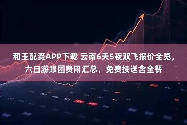 和玉配资APP下载 云南6天5夜双飞报价全览，六日游跟团费用汇总，免费接送含全餐