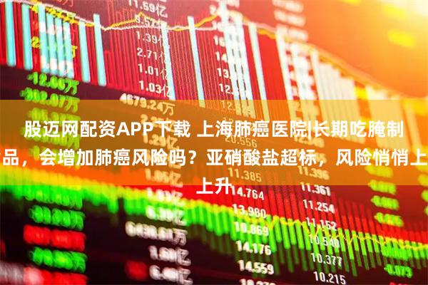 股迈网配资APP下载 上海肺癌医院|长期吃腌制食品，会增加肺癌风险吗？亚硝酸盐超标，风险悄悄上升