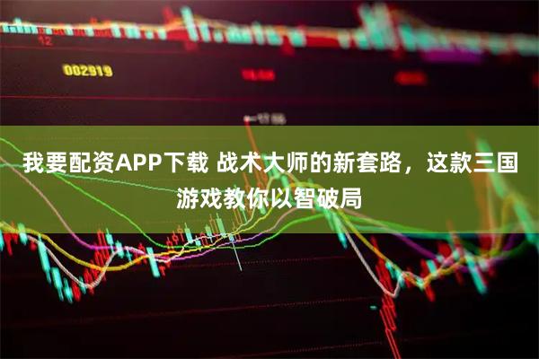 我要配资APP下载 战术大师的新套路，这款三国游戏教你以智破局