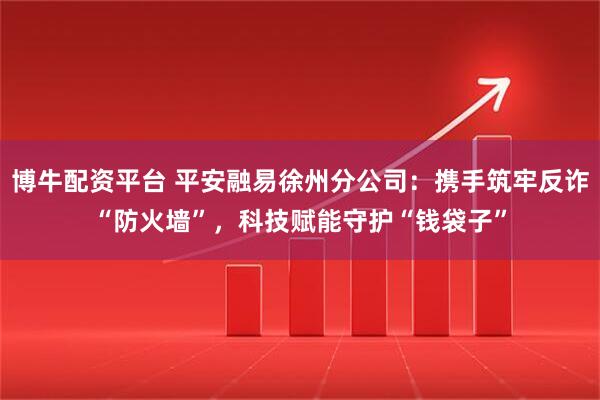 博牛配资平台 平安融易徐州分公司：携手筑牢反诈“防火墙”，科技赋能守护“钱袋子”