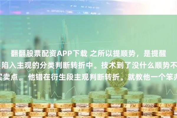 翻翻股票配资APP下载 之所以提顺势，是提醒他高级别的方向。不要陷入主观的分类判断转折中。技术到了没什么顺势不顺势。就是123买卖点。 他错在衍生段主观判断转折。就教他一个笨办法等这段走势彻底走完。其实这都不是重