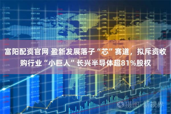 富阳配资官网 盈新发展落子“芯”赛道，拟斥资收购行业“小巨人”长兴半导体超81%股权