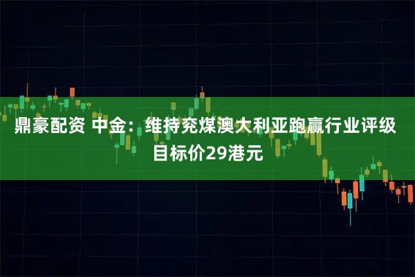 鼎豪配资 中金：维持兖煤澳大利亚跑赢行业评级 目标价29港元