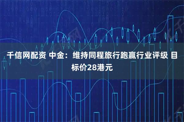 千信网配资 中金：维持同程旅行跑赢行业评级 目标价28港元