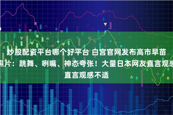 炒股配资平台哪个好平台 白宫官网发布高市早苗访美照片：跳舞、咧嘴、神态夸张！大量日本网友直言观感不适
