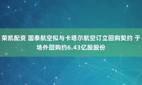 荣凯配资 国泰航空拟与卡塔尔航空订立回购契约 于场外回购约6.43亿股股份