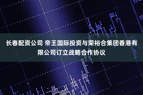 长春配资公司 帝王国际投资与荣裕合集团香港有限公司订立战略合作协议