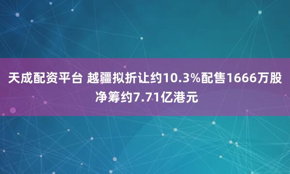 天成配资平台 越疆拟折让约10.3%配售1666万股 净筹约7.71亿港元
