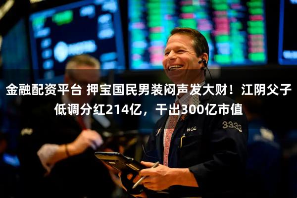 金融配资平台 押宝国民男装闷声发大财！江阴父子低调分红214亿，干出300亿市值