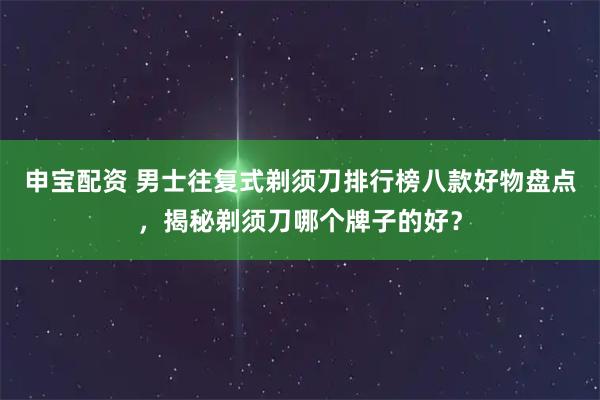 申宝配资 男士往复式剃须刀排行榜八款好物盘点，揭秘剃须刀哪个牌子的好？