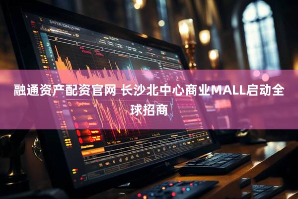 融通资产配资官网 长沙北中心商业MALL启动全球招商