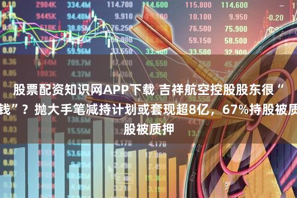 股票配资知识网APP下载 吉祥航空控股股东很“缺钱”？抛大手笔减持计划或套现超8亿，67%持股被质押