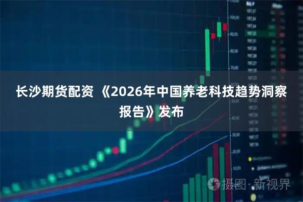 长沙期货配资 《2026年中国养老科技趋势洞察报告》发布