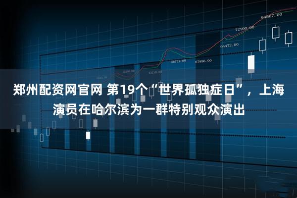 郑州配资网官网 第19个“世界孤独症日”，上海演员在哈尔滨为一群特别观众演出