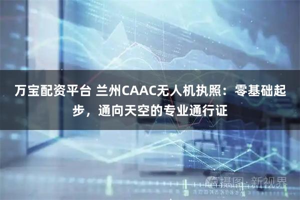 万宝配资平台 兰州CAAC无人机执照：零基础起步，通向天空的专业通行证