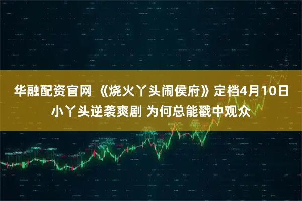 华融配资官网 《烧火丫头闹侯府》定档4月10日小丫头逆袭爽剧 为何总能戳中观众