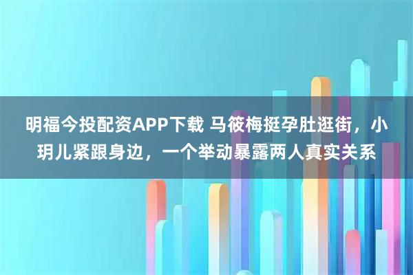 明福今投配资APP下载 马筱梅挺孕肚逛街，小玥儿紧跟身边，一个举动暴露两人真实关系