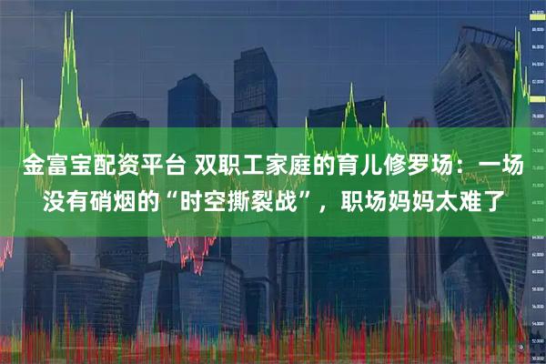 金富宝配资平台 双职工家庭的育儿修罗场：一场没有硝烟的“时空撕裂战”，职场妈妈太难了