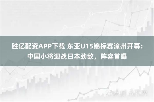 胜亿配资APP下载 东亚U15锦标赛漳州开幕：中国小将迎战日本劲敌，阵容首曝