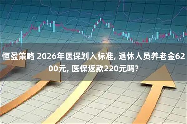 恒盈策略 2026年医保划入标准, 退休人员养老金6200元, 医保返款220元吗?