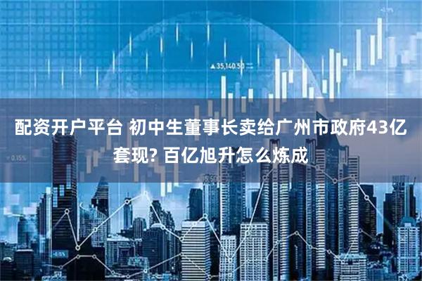配资开户平台 初中生董事长卖给广州市政府43亿套现? 百亿旭升怎么炼成