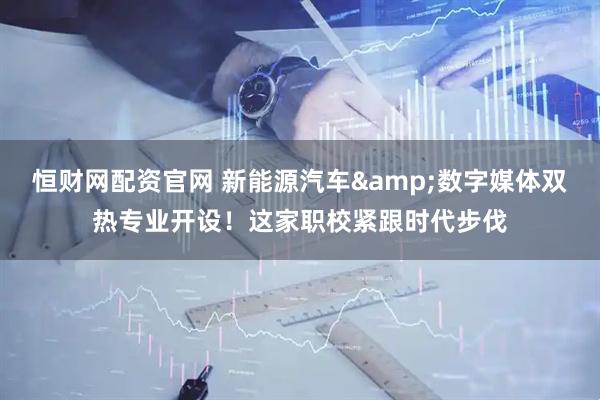 恒财网配资官网 新能源汽车&数字媒体双热专业开设！这家职校紧跟时代步伐