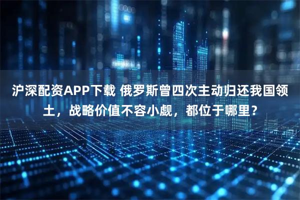 沪深配资APP下载 俄罗斯曾四次主动归还我国领土，战略价值不容小觑，都位于哪里？