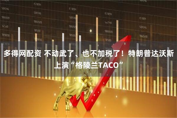 多得网配资 不动武了、也不加税了！特朗普达沃斯上演“格陵兰TACO”