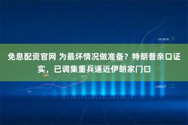 免息配资官网 为最坏情况做准备？特朗普亲口证实，已调集重兵逼近伊朗家门口