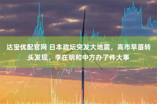 达宝优配官网 日本政坛突发大地震，高市早苗转头发现，李在明和中方办了件大事