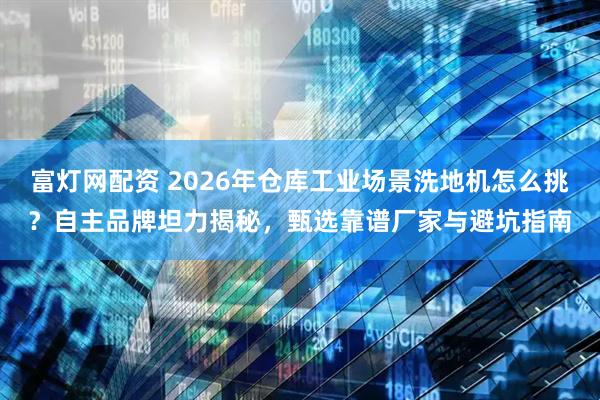 富灯网配资 2026年仓库工业场景洗地机怎么挑？自主品牌坦力揭秘，甄选靠谱厂家与避坑指南