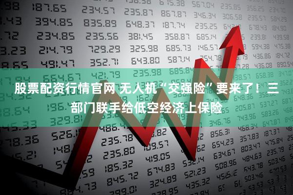 股票配资行情官网 无人机“交强险”要来了！三部门联手给低空经济上保险
