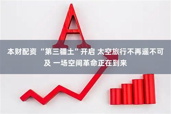 本财配资 “第三疆土”开启 太空旅行不再遥不可及 一场空间革命正在到来