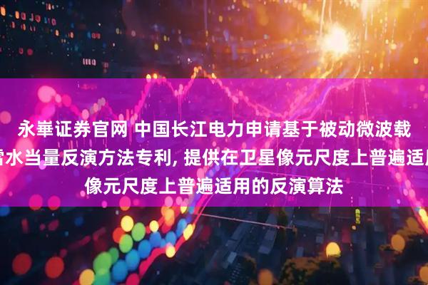 永崋证券官网 中国长江电力申请基于被动微波载荷的雪深和雪水当量反演方法专利, 提供在卫星像元尺度上普遍适用的反演算法