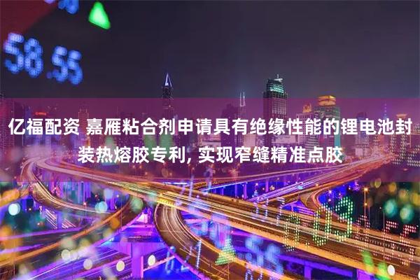 亿福配资 嘉雁粘合剂申请具有绝缘性能的锂电池封装热熔胶专利, 实现窄缝精准点胶