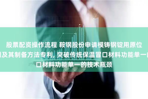 股票配资操作流程 鞍钢股份申请模铸钢锭用原位发泡补缩剂及其制备方法专利, 突破传统保温冒口材料功能单一的技术瓶颈