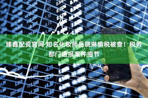 臻鑫配资官网 知名化妆师岳晓琳偷税被查！税务部门通报案件细节