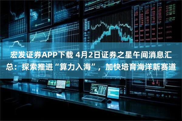 宏发证券APP下载 4月2日证券之星午间消息汇总：探索推进“算力入海”，加快培育海洋新赛道