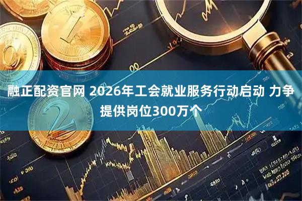 融正配资官网 2026年工会就业服务行动启动 力争提供岗位300万个