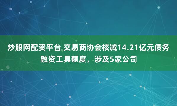 炒股网配资平台 交易商协会核减14.21亿元债务融资工具额度，涉及5家公司