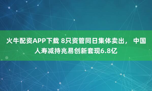 火牛配资APP下载 8只资管同日集体卖出， 中国人寿减持兆易创新套现6.8亿